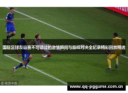 国际足球友谊赛不可错过的激情瞬间与巅峰对决全纪录精彩回放精选